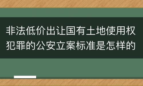 非法低价出让国有土地使用权犯罪的公安立案标准是怎样的