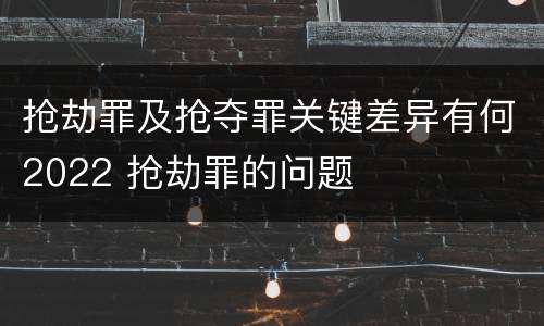 抢劫罪及抢夺罪关键差异有何2022 抢劫罪的问题