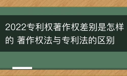 2022专利权著作权差别是怎样的 著作权法与专利法的区别
