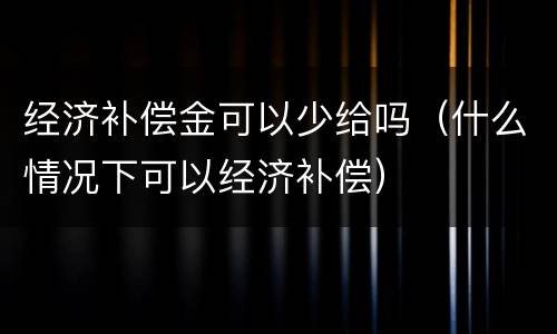 经济补偿金可以少给吗（什么情况下可以经济补偿）