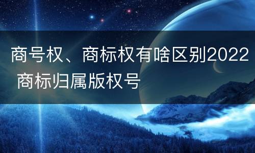 商号权、商标权有啥区别2022 商标归属版权号