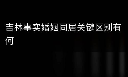 吉林事实婚姻同居关键区别有何