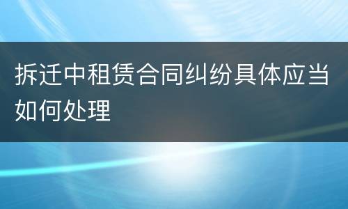 拆迁中租赁合同纠纷具体应当如何处理