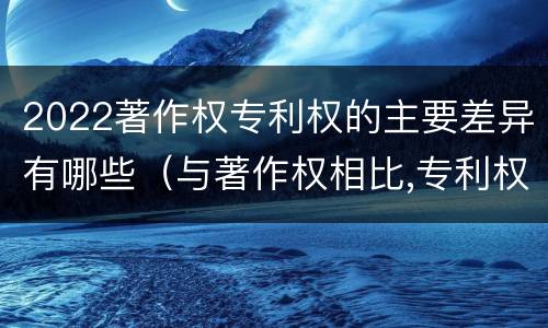 2022著作权专利权的主要差异有哪些（与著作权相比,专利权有哪些特征）
