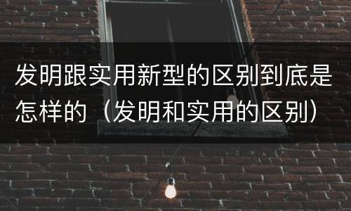 发明跟实用新型的区别到底是怎样的（发明和实用的区别）