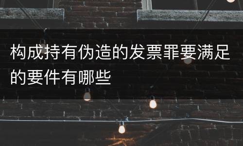 构成持有伪造的发票罪要满足的要件有哪些
