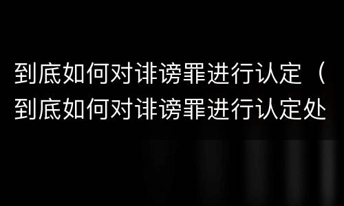 到底如何对诽谤罪进行认定（到底如何对诽谤罪进行认定处罚）