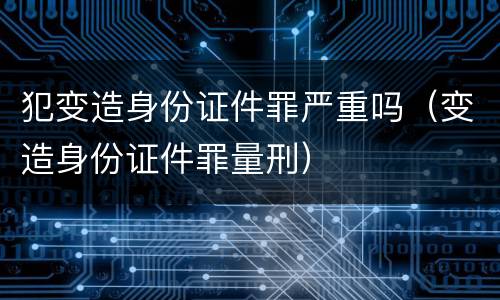 犯变造身份证件罪严重吗（变造身份证件罪量刑）