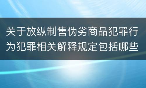 关于放纵制售伪劣商品犯罪行为犯罪相关解释规定包括哪些重要内容