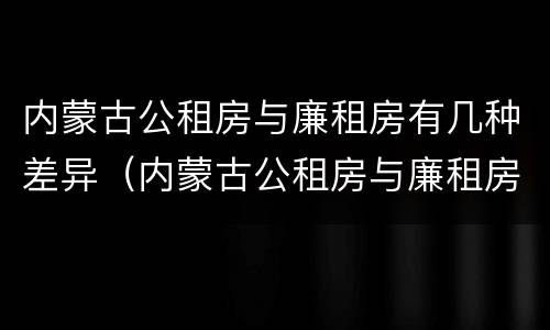 内蒙古公租房与廉租房有几种差异（内蒙古公租房与廉租房有几种差异情况）