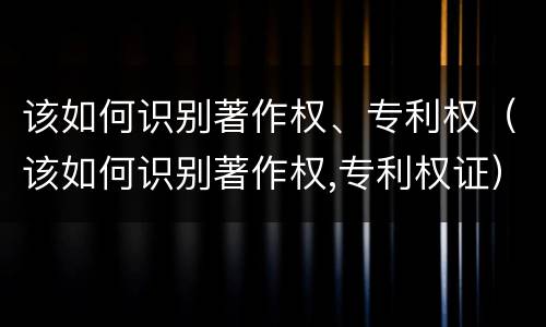 该如何识别著作权、专利权（该如何识别著作权,专利权证）