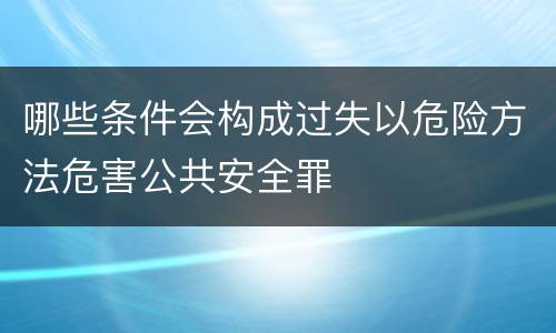 哪些条件会构成过失以危险方法危害公共安全罪