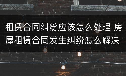 租赁合同纠纷应该怎么处理 房屋租赁合同发生纠纷怎么解决