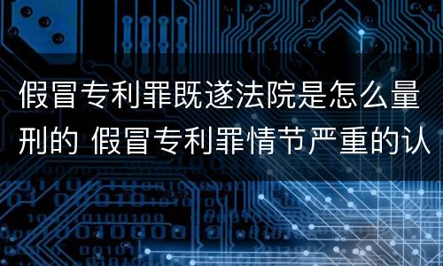 假冒专利罪既遂法院是怎么量刑的 假冒专利罪情节严重的认定