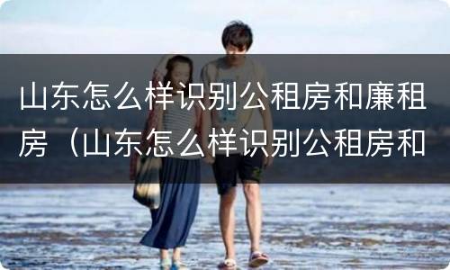 山东怎么样识别公租房和廉租房（山东怎么样识别公租房和廉租房呢）