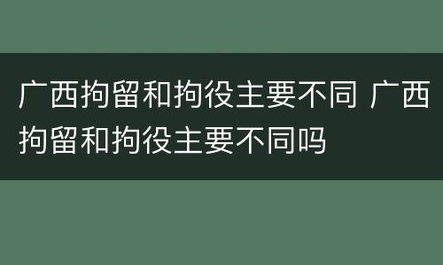 广西拘留和拘役主要不同 广西拘留和拘役主要不同吗