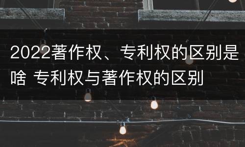 2022著作权、专利权的区别是啥 专利权与著作权的区别