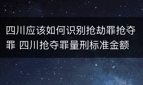 四川应该如何识别抢劫罪抢夺罪 四川抢夺罪量刑标准金额