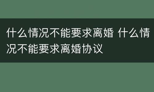 什么情况不能要求离婚 什么情况不能要求离婚协议