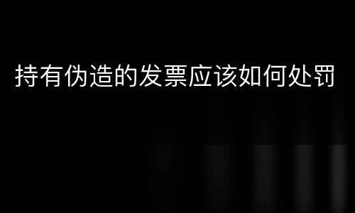 持有伪造的发票应该如何处罚