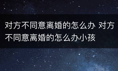 对方不同意离婚的怎么办 对方不同意离婚的怎么办小孩