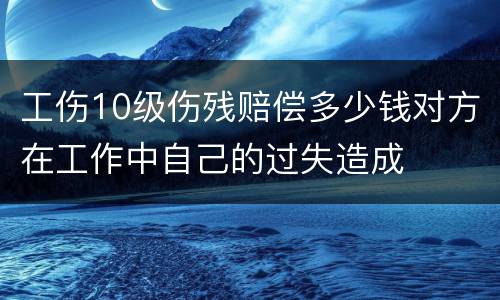 工伤10级伤残赔偿多少钱对方在工作中自己的过失造成