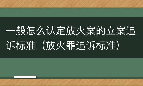 一般怎么认定放火案的立案追诉标准（放火罪追诉标准）