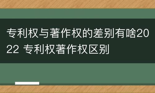 专利权与著作权的差别有啥2022 专利权著作权区别