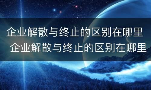 企业解散与终止的区别在哪里 企业解散与终止的区别在哪里呢
