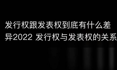 发行权跟发表权到底有什么差异2022 发行权与发表权的关系