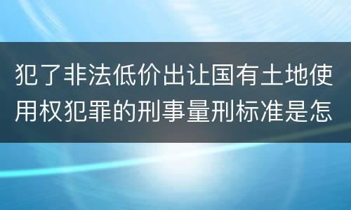 犯了非法低价出让国有土地使用权犯罪的刑事量刑标准是怎样的