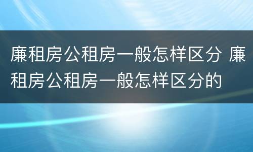 廉租房公租房一般怎样区分 廉租房公租房一般怎样区分的