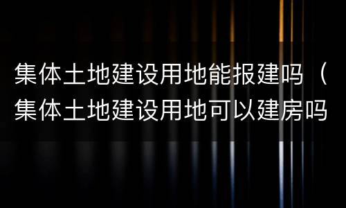集体土地建设用地能报建吗（集体土地建设用地可以建房吗）