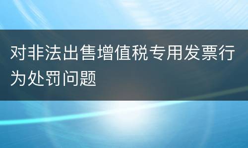 对非法出售增值税专用发票行为处罚问题