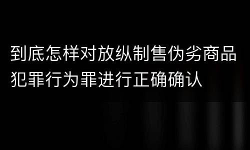 到底怎样对放纵制售伪劣商品犯罪行为罪进行正确确认