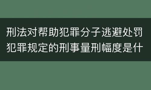 刑法对帮助犯罪分子逃避处罚犯罪规定的刑事量刑幅度是什么