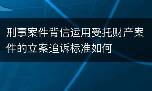 刑事案件背信运用受托财产案件的立案追诉标准如何