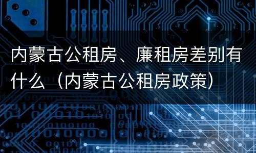 内蒙古公租房、廉租房差别有什么（内蒙古公租房政策）