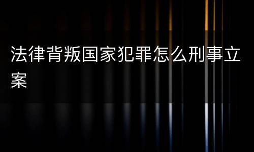 法律背叛国家犯罪怎么刑事立案