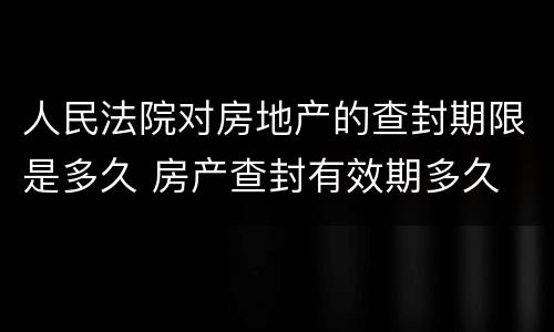 人民法院对房地产的查封期限是多久 房产查封有效期多久