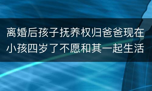 离婚后孩子抚养权归爸爸现在小孩四岁了不愿和其一起生活可以变更抚养权吗