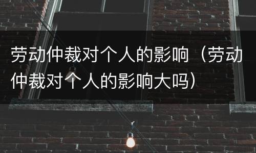 劳动仲裁对个人的影响（劳动仲裁对个人的影响大吗）