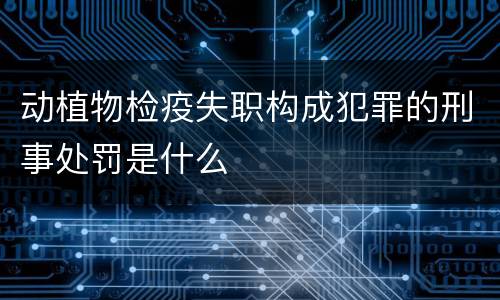 动植物检疫失职构成犯罪的刑事处罚是什么