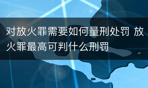 对放火罪需要如何量刑处罚 放火罪最高可判什么刑罚
