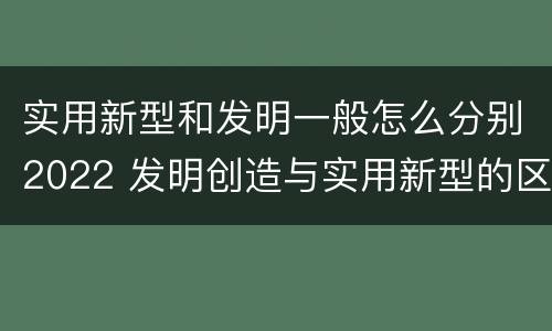 实用新型和发明一般怎么分别2022 发明创造与实用新型的区别