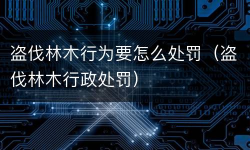 盗伐林木行为要怎么处罚（盗伐林木行政处罚）