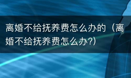 离婚不给抚养费怎么办的（离婚不给抚养费怎么办?）
