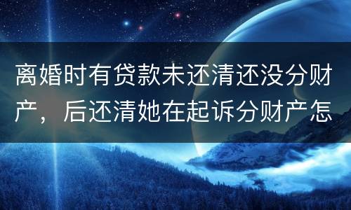 离婚时有贷款未还清还没分财产，后还清她在起诉分财产怎么弄
