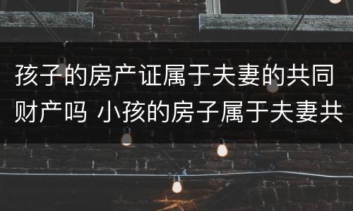 孩子的房产证属于夫妻的共同财产吗 小孩的房子属于夫妻共同财产吗