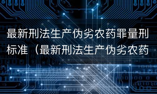 最新刑法生产伪劣农药罪量刑标准（最新刑法生产伪劣农药罪量刑标准表）